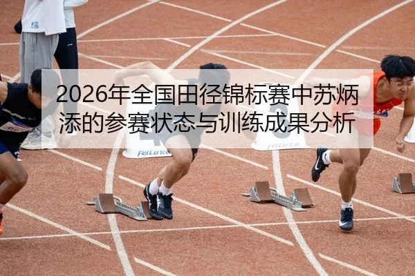 2026年全国田径锦标赛中苏炳添的参赛状态与训练成果分析