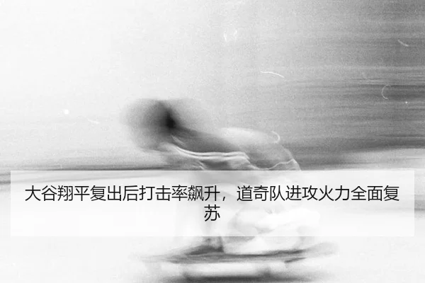 大谷翔平复出后打击率飙升，道奇队进攻火力全面复苏