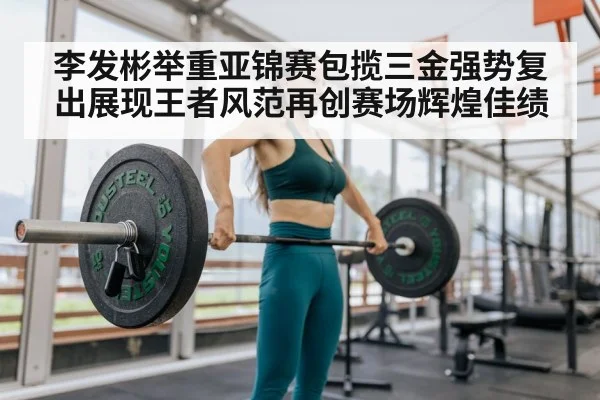 李发彬举重亚锦赛包揽三金强势复出展现王者风范再创赛场辉煌佳绩