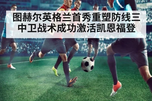 图赫尔英格兰首秀重塑防线三中卫战术成功激活凯恩福登