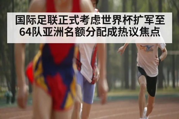 国际足联正式考虑世界杯扩军至64队亚洲名额分配成热议焦点